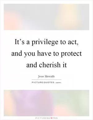 It’s a privilege to act, and you have to protect and cherish it Picture Quote #1