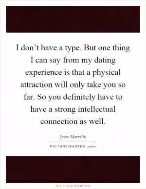 I don’t have a type. But one thing I can say from my dating experience is that a physical attraction will only take you so far. So you definitely have to have a strong intellectual connection as well Picture Quote #1