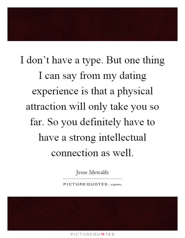 I don't have a type. But one thing I can say from my dating experience is that a physical attraction will only take you so far. So you definitely have to have a strong intellectual connection as well Picture Quote #1