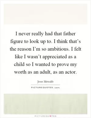 I never really had that father figure to look up to. I think that’s the reason I’m so ambitious. I felt like I wasn’t appreciated as a child so I wanted to prove my worth as an adult, as an actor Picture Quote #1
