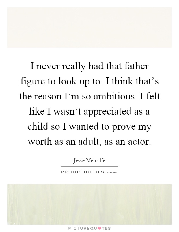 I never really had that father figure to look up to. I think that's the reason I'm so ambitious. I felt like I wasn't appreciated as a child so I wanted to prove my worth as an adult, as an actor Picture Quote #1