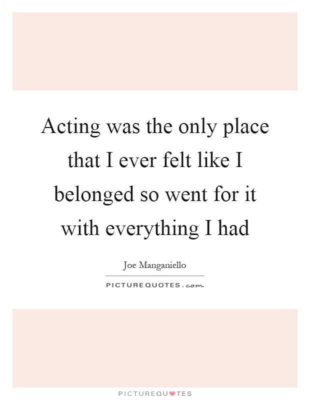 Acting was the only place that I ever felt like I belonged so went for it with everything I had Picture Quote #1