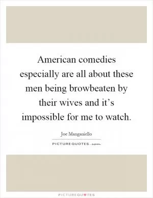 American comedies especially are all about these men being browbeaten by their wives and it’s impossible for me to watch Picture Quote #1