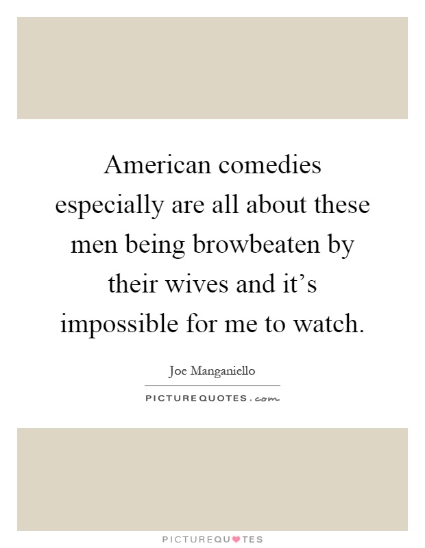 American comedies especially are all about these men being browbeaten by their wives and it's impossible for me to watch Picture Quote #1