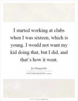 I started working at clubs when I was sixteen, which is young. I would not want my kid doing that, but I did, and that’s how it went Picture Quote #1
