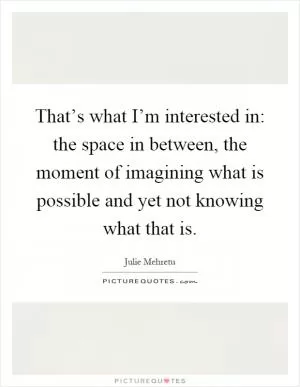 That’s what I’m interested in: the space in between, the moment of imagining what is possible and yet not knowing what that is Picture Quote #1