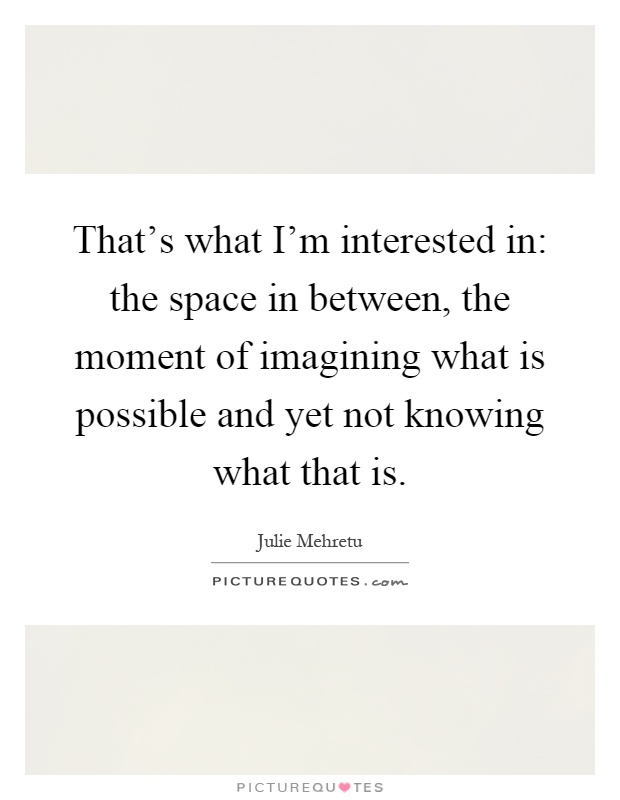 That's what I'm interested in: the space in between, the moment of imagining what is possible and yet not knowing what that is Picture Quote #1