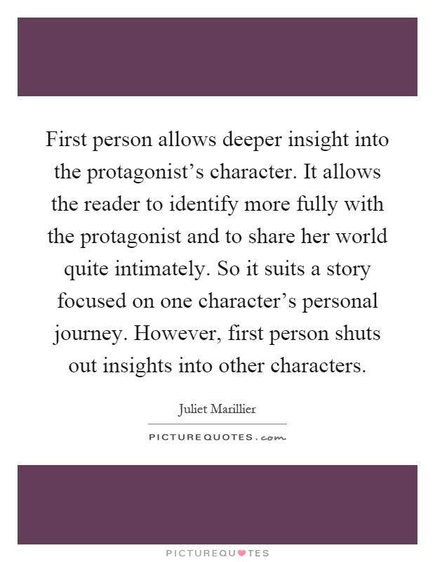 First person allows deeper insight into the protagonist's character. It allows the reader to identify more fully with the protagonist and to share her world quite intimately. So it suits a story focused on one character's personal journey. However, first person shuts out insights into other characters Picture Quote #1
