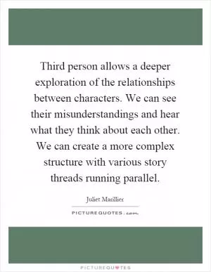 Third person allows a deeper exploration of the relationships between characters. We can see their misunderstandings and hear what they think about each other. We can create a more complex structure with various story threads running parallel Picture Quote #1