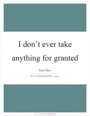 I don’t ever take anything for granted Picture Quote #1