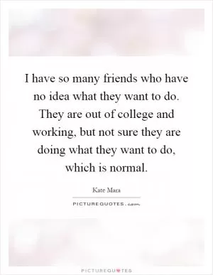 I have so many friends who have no idea what they want to do. They are out of college and working, but not sure they are doing what they want to do, which is normal Picture Quote #1