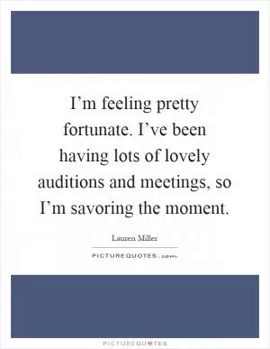 I’m feeling pretty fortunate. I’ve been having lots of lovely auditions and meetings, so I’m savoring the moment Picture Quote #1