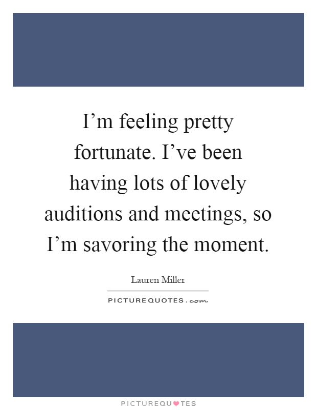 I'm feeling pretty fortunate. I've been having lots of lovely auditions and meetings, so I'm savoring the moment Picture Quote #1
