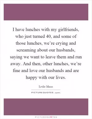I have lunches with my girlfriends, who just turned 40, and some of those lunches, we’re crying and screaming about our husbands, saying we want to leave them and run away. And then, other lunches, we’re fine and love our husbands and are happy with our lives Picture Quote #1