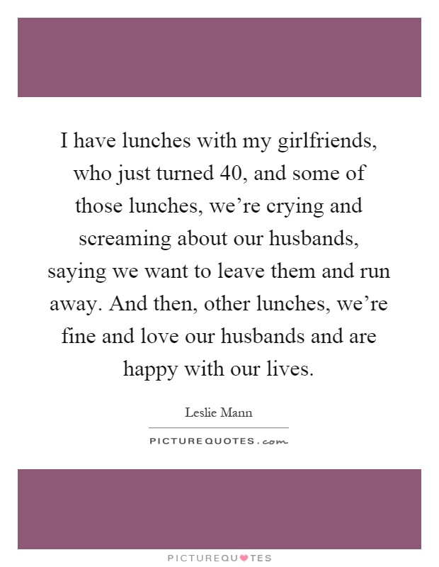 I have lunches with my girlfriends, who just turned 40, and some of those lunches, we're crying and screaming about our husbands, saying we want to leave them and run away. And then, other lunches, we're fine and love our husbands and are happy with our lives Picture Quote #1