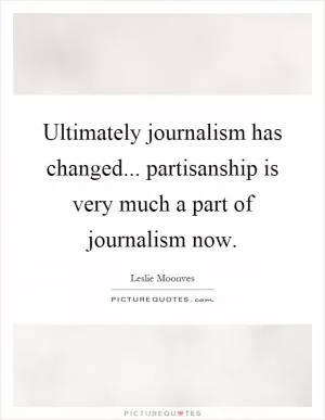 Ultimately journalism has changed... partisanship is very much a part of journalism now Picture Quote #1