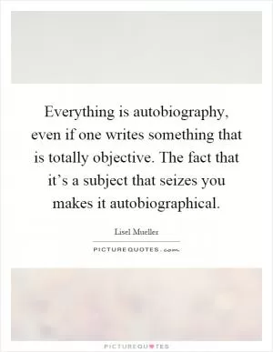 Everything is autobiography, even if one writes something that is totally objective. The fact that it’s a subject that seizes you makes it autobiographical Picture Quote #1