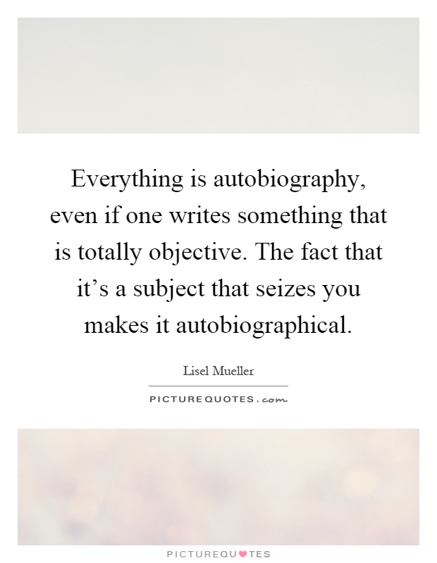 Everything is autobiography, even if one writes something that is totally objective. The fact that it's a subject that seizes you makes it autobiographical Picture Quote #1