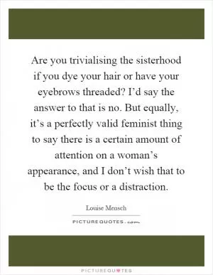Are you trivialising the sisterhood if you dye your hair or have your eyebrows threaded? I’d say the answer to that is no. But equally, it’s a perfectly valid feminist thing to say there is a certain amount of attention on a woman’s appearance, and I don’t wish that to be the focus or a distraction Picture Quote #1