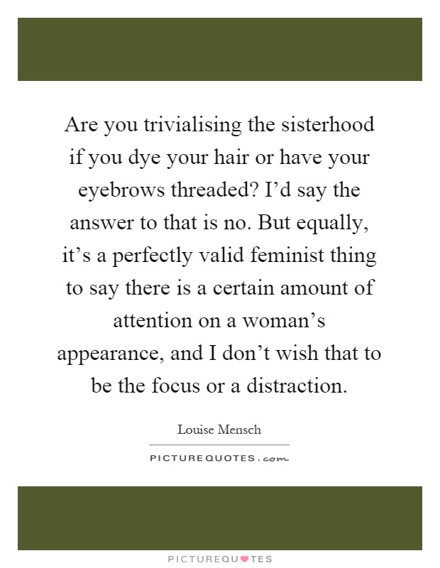 Are you trivialising the sisterhood if you dye your hair or have your eyebrows threaded? I'd say the answer to that is no. But equally, it's a perfectly valid feminist thing to say there is a certain amount of attention on a woman's appearance, and I don't wish that to be the focus or a distraction Picture Quote #1
