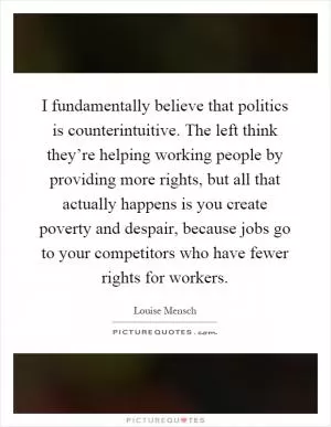 I fundamentally believe that politics is counterintuitive. The left think they’re helping working people by providing more rights, but all that actually happens is you create poverty and despair, because jobs go to your competitors who have fewer rights for workers Picture Quote #1