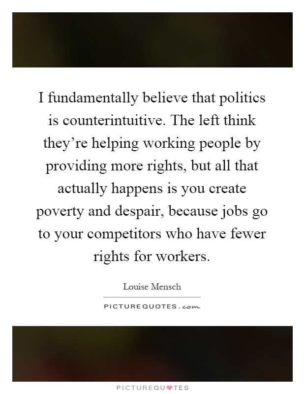 I fundamentally believe that politics is counterintuitive. The left think they're helping working people by providing more rights, but all that actually happens is you create poverty and despair, because jobs go to your competitors who have fewer rights for workers Picture Quote #1
