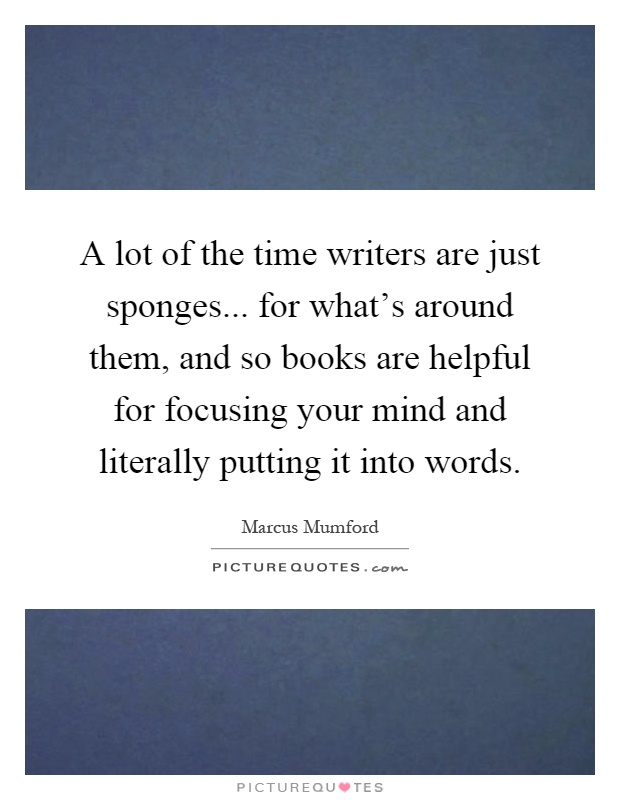 A lot of the time writers are just sponges... for what's around them, and so books are helpful for focusing your mind and literally putting it into words Picture Quote #1