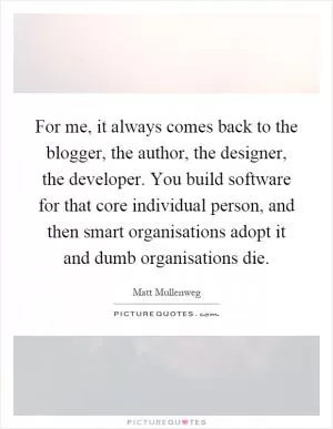 For me, it always comes back to the blogger, the author, the designer, the developer. You build software for that core individual person, and then smart organisations adopt it and dumb organisations die Picture Quote #1