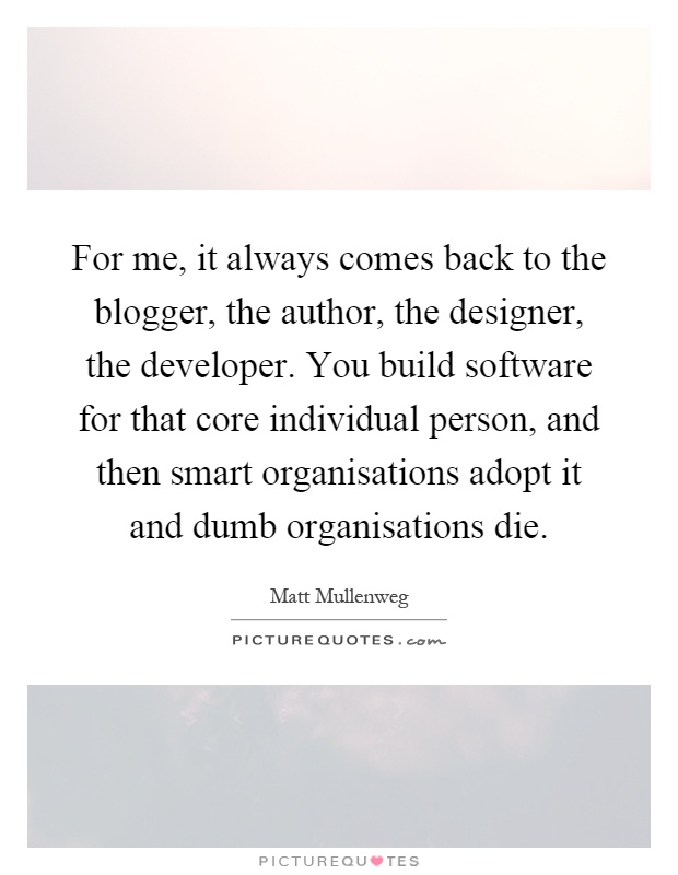 For me, it always comes back to the blogger, the author, the designer, the developer. You build software for that core individual person, and then smart organisations adopt it and dumb organisations die Picture Quote #1