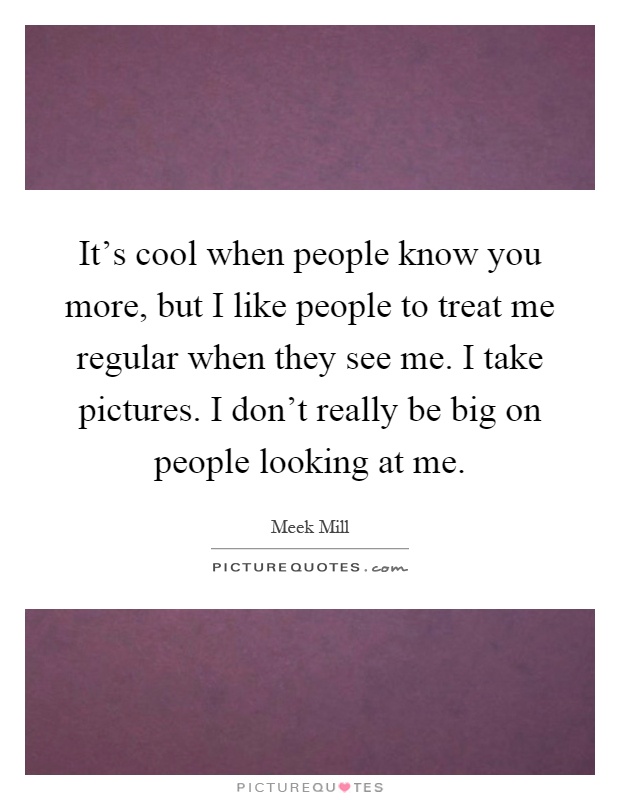 It's cool when people know you more, but I like people to treat me regular when they see me. I take pictures. I don't really be big on people looking at me Picture Quote #1
