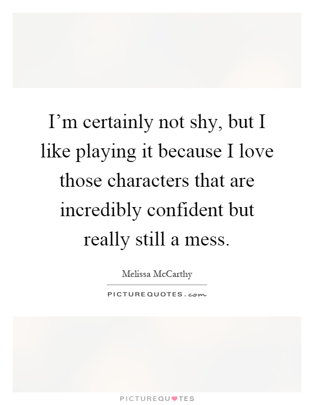 I'm certainly not shy, but I like playing it because I love those characters that are incredibly confident but really still a mess Picture Quote #1