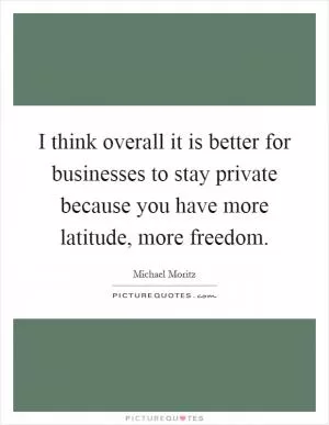 I think overall it is better for businesses to stay private because you have more latitude, more freedom Picture Quote #1