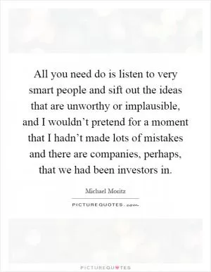 All you need do is listen to very smart people and sift out the ideas that are unworthy or implausible, and I wouldn’t pretend for a moment that I hadn’t made lots of mistakes and there are companies, perhaps, that we had been investors in Picture Quote #1