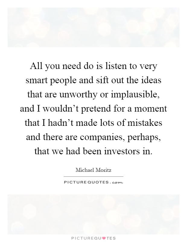 All you need do is listen to very smart people and sift out the ideas that are unworthy or implausible, and I wouldn't pretend for a moment that I hadn't made lots of mistakes and there are companies, perhaps, that we had been investors in Picture Quote #1
