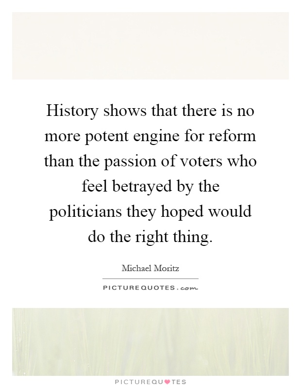 History shows that there is no more potent engine for reform than the passion of voters who feel betrayed by the politicians they hoped would do the right thing Picture Quote #1