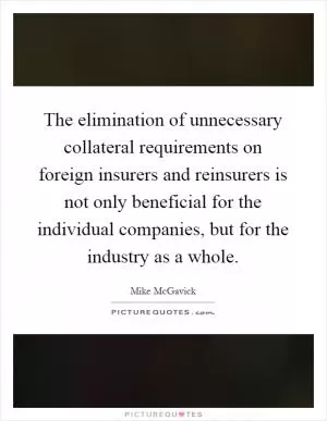The elimination of unnecessary collateral requirements on foreign insurers and reinsurers is not only beneficial for the individual companies, but for the industry as a whole Picture Quote #1