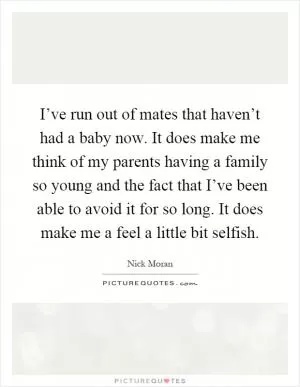 I’ve run out of mates that haven’t had a baby now. It does make me think of my parents having a family so young and the fact that I’ve been able to avoid it for so long. It does make me a feel a little bit selfish Picture Quote #1