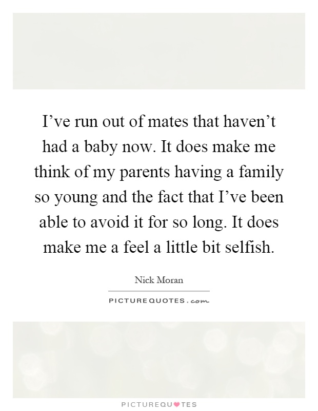 I've run out of mates that haven't had a baby now. It does make me think of my parents having a family so young and the fact that I've been able to avoid it for so long. It does make me a feel a little bit selfish Picture Quote #1