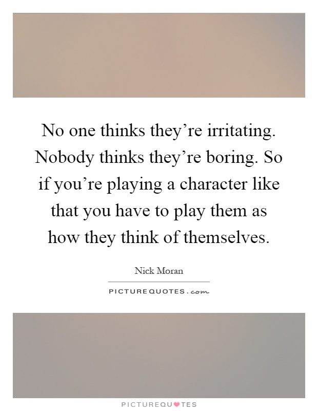 No one thinks they're irritating. Nobody thinks they're boring. So if you're playing a character like that you have to play them as how they think of themselves Picture Quote #1