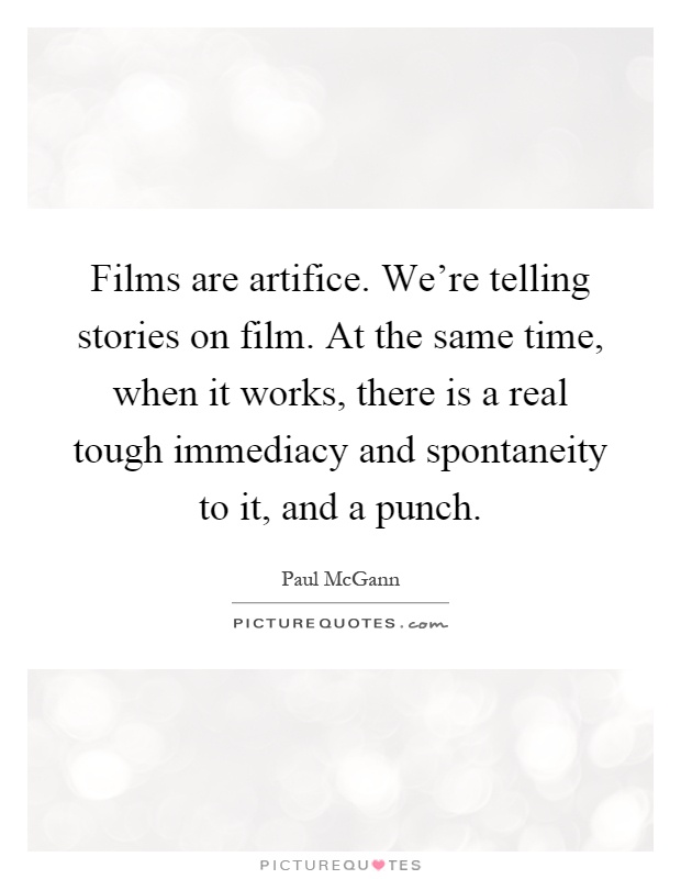 Films are artifice. We're telling stories on film. At the same time, when it works, there is a real tough immediacy and spontaneity to it, and a punch Picture Quote #1