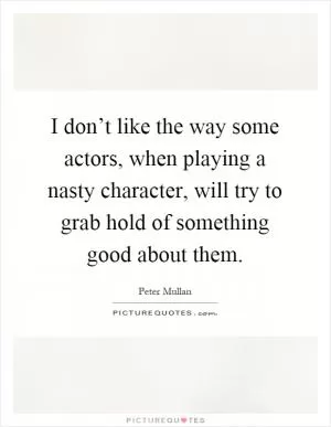 I don’t like the way some actors, when playing a nasty character, will try to grab hold of something good about them Picture Quote #1