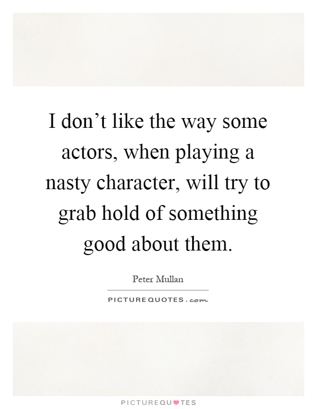 I don't like the way some actors, when playing a nasty character, will try to grab hold of something good about them Picture Quote #1