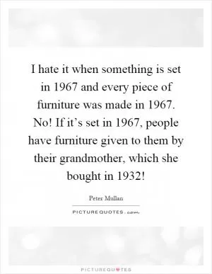 I hate it when something is set in 1967 and every piece of furniture was made in 1967. No! If it’s set in 1967, people have furniture given to them by their grandmother, which she bought in 1932! Picture Quote #1