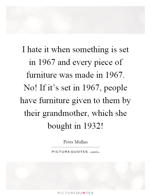 I hate it when something is set in 1967 and every piece of furniture was made in 1967. No! If it's set in 1967, people have furniture given to them by their grandmother, which she bought in 1932! Picture Quote #1