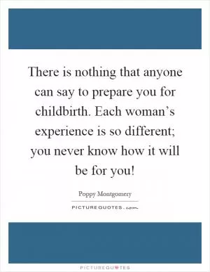 There is nothing that anyone can say to prepare you for childbirth. Each woman’s experience is so different; you never know how it will be for you! Picture Quote #1