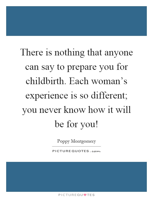 There is nothing that anyone can say to prepare you for childbirth. Each woman's experience is so different; you never know how it will be for you! Picture Quote #1