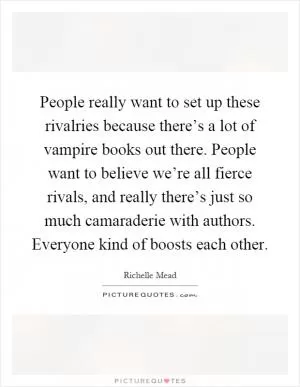 People really want to set up these rivalries because there’s a lot of vampire books out there. People want to believe we’re all fierce rivals, and really there’s just so much camaraderie with authors. Everyone kind of boosts each other Picture Quote #1