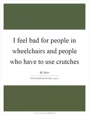 I feel bad for people in wheelchairs and people who have to use crutches Picture Quote #1