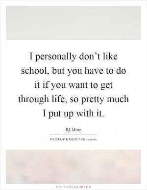 I personally don’t like school, but you have to do it if you want to get through life, so pretty much I put up with it Picture Quote #1