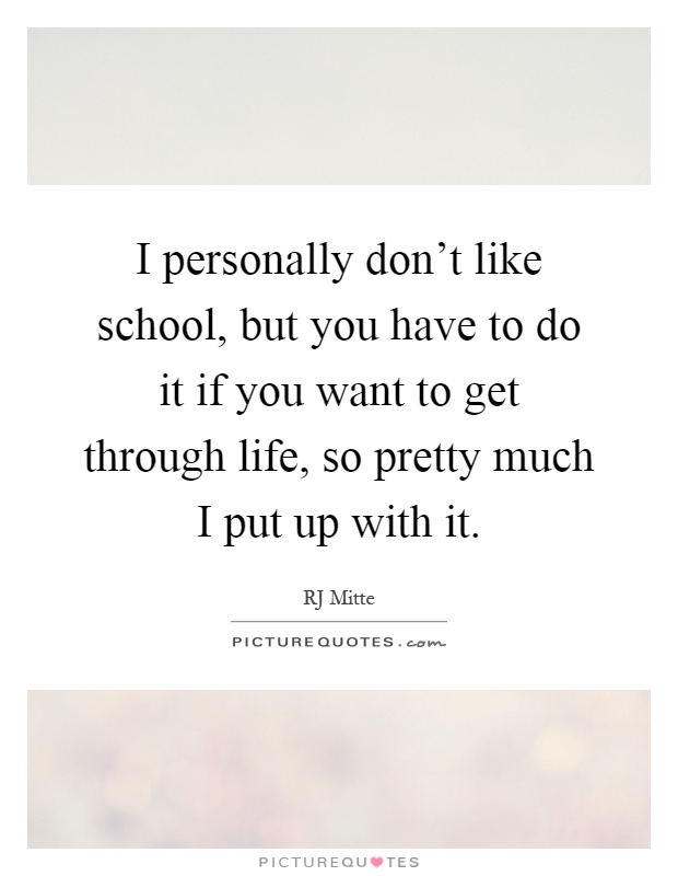 I personally don't like school, but you have to do it if you want to get through life, so pretty much I put up with it Picture Quote #1
